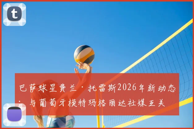 巴萨球星费兰·托雷斯2026年新动态：与葡萄牙模特玛格丽达社媒互关引猜测，两人真实关系解析