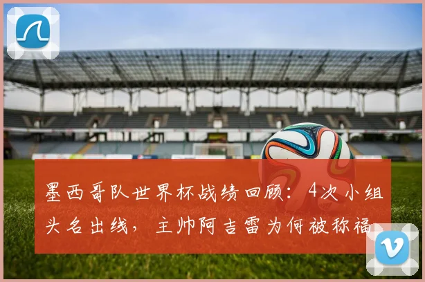墨西哥队世界杯战绩回顾：4次小组头名出线，主帅阿吉雷为何被称福将？附2026前景分析