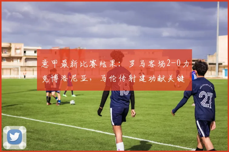 意甲最新比赛结果：罗马客场2-0力克博洛尼亚，马伦传射建功献关键表现