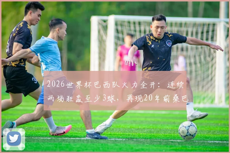 2026世界杯巴西队火力全开:连续两场狂轰至少3球,再现20年前桑巴军团进攻盛况