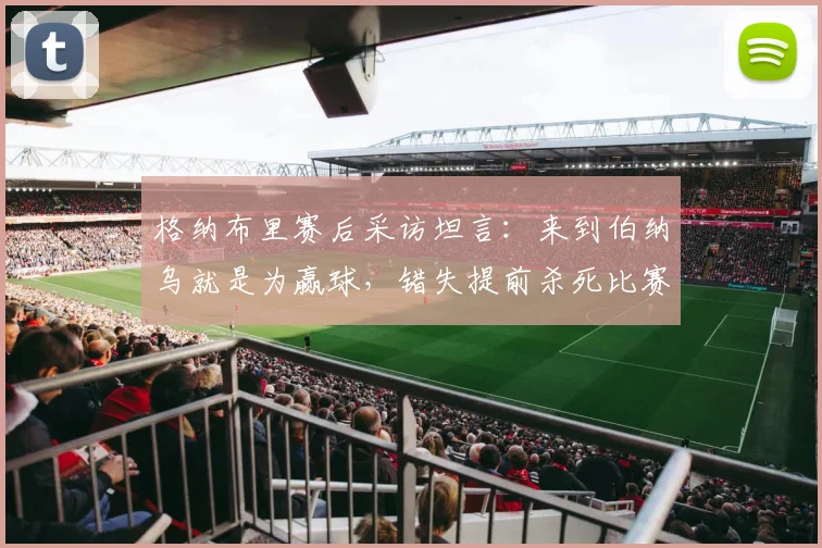 格纳布里赛后采访坦言:来到伯纳乌就是为赢球,错失提前杀死比赛良机