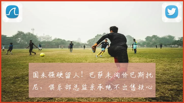 国米强硬留人!巴萨未询价巴斯托尼,俱乐部总监亲承绝不出售核心后卫
