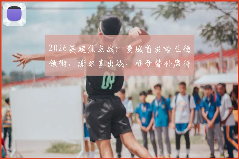 2026英超焦点战:曼城首发哈兰德领衔,谢尔基出战,福登替补席待命引热议