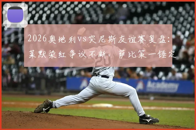 2026奥地利vs突尼斯友谊赛复盘:莱默染红争议不断,萨比策一锤定音,两队战术与阵容深度解析