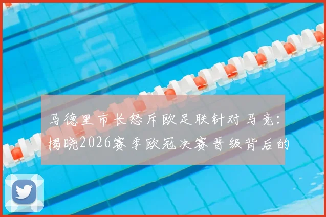 马德里市长怒斥欧足联针对马竞：揭晓2026赛季欧冠决赛晋级背后的真正阻力与争议焦点