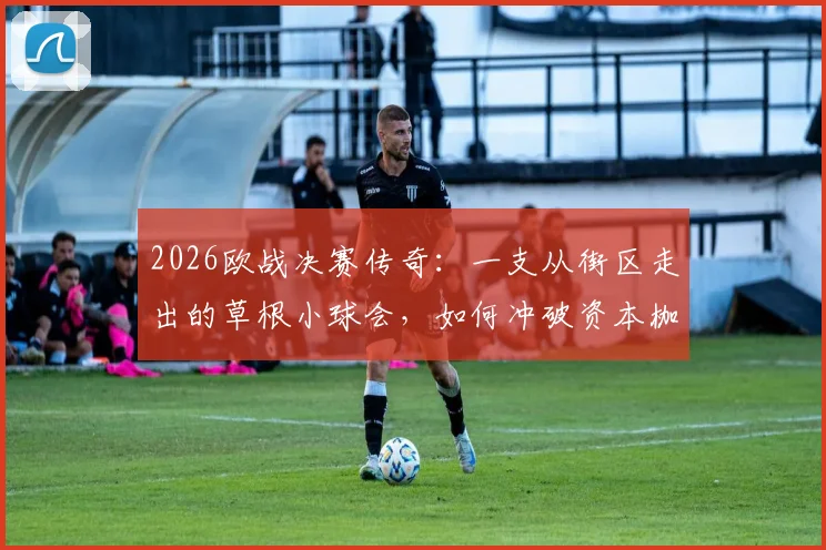 2026欧战决赛传奇：一支从街区走出的草根小球会，如何冲破资本枷锁实现逆袭