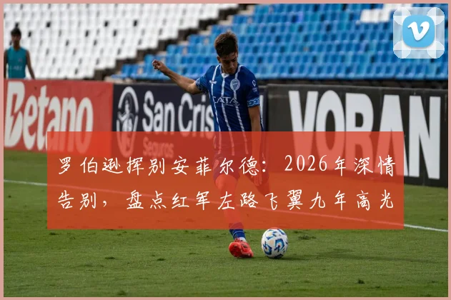 罗伯逊挥别安菲尔德:2026年深情告别,盘点红军左路飞翼九年高光数据与感人告别信