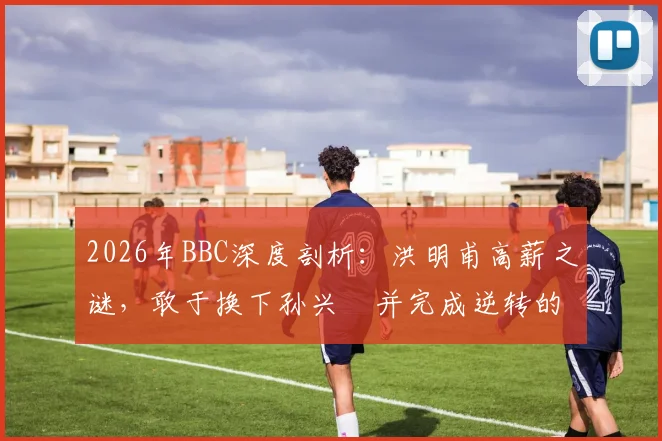 2026年BBC深度剖析:洪明甫高薪之谜,敢于换下孙兴慜并完成逆转的顶级教练决策逻辑