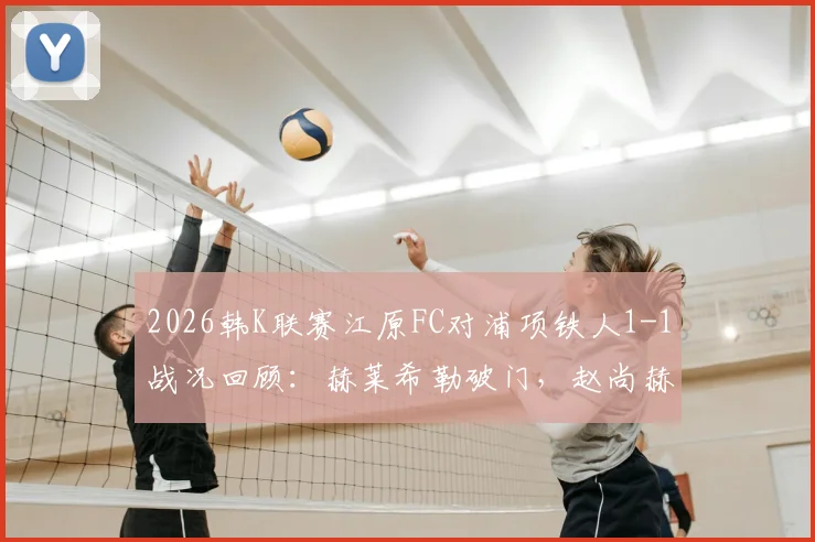 2026韩K联赛江原FC对浦项铁人1-1战况回顾：赫莱希勒破门，赵尚赫关键扳平救主