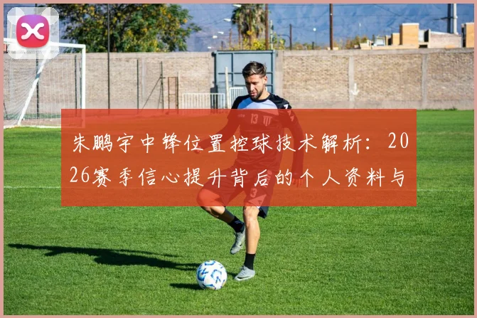 朱鹏宇中锋位置控球技术解析:2026赛季信心提升背后的个人资料与成长评价