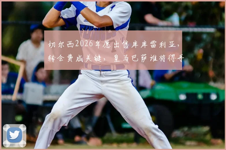 切尔西2026年愿出售库库雷利亚,转会费成关键,皇马巴萨谁将得手?